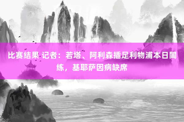 比赛结果 记者：若塔、阿利森插足利物浦本日闇练，基耶萨因病缺席