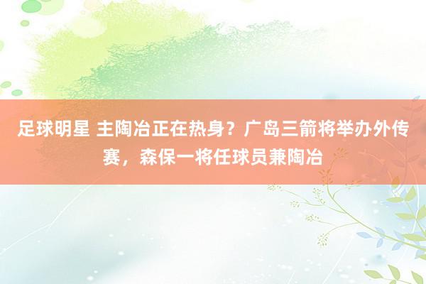 足球明星 主陶冶正在热身？广岛三箭将举办外传赛，森保一将任球员兼陶冶