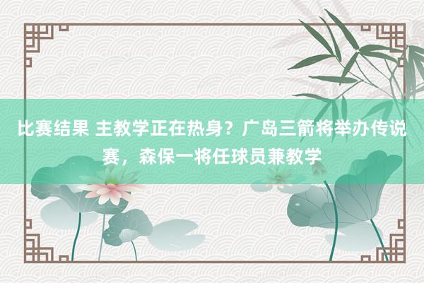 比赛结果 主教学正在热身？广岛三箭将举办传说赛，森保一将任球员兼教学