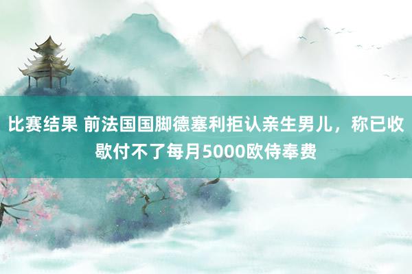 比赛结果 前法国国脚德塞利拒认亲生男儿，称已收歇付不了每月5000欧侍奉费