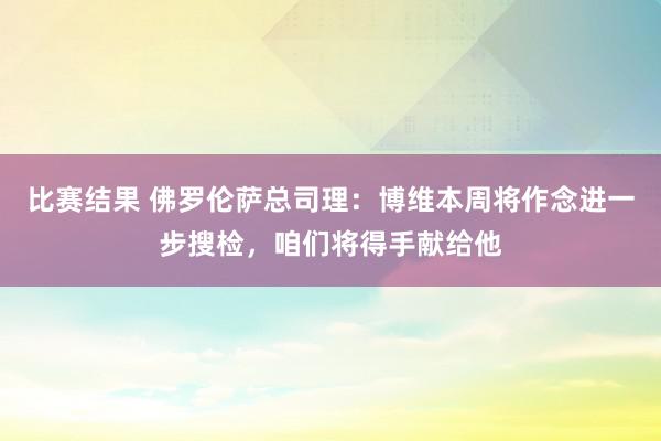 比赛结果 佛罗伦萨总司理：博维本周将作念进一步搜检，咱们将得手献给他