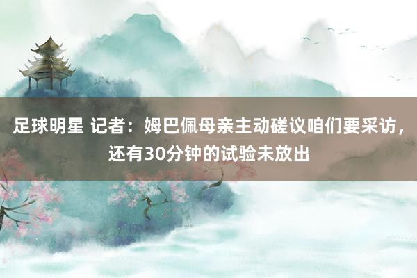 足球明星 记者：姆巴佩母亲主动磋议咱们要采访，还有30分钟的试验未放出