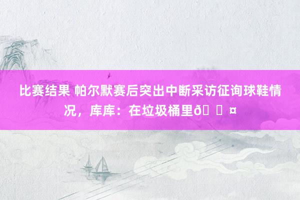 比赛结果 帕尔默赛后突出中断采访征询球鞋情况，库库：在垃圾桶里😤