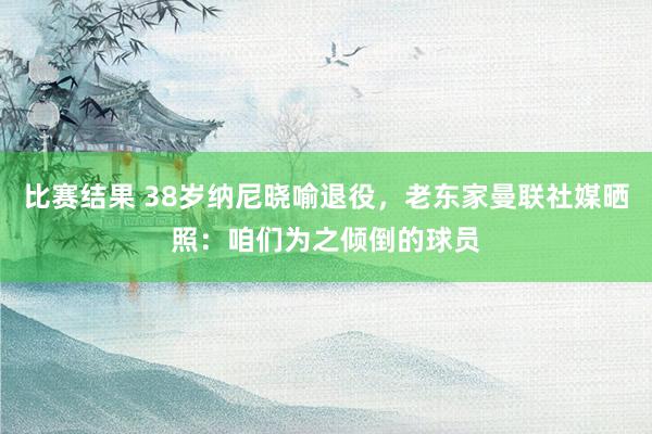 比赛结果 38岁纳尼晓喻退役，老东家曼联社媒晒照：咱们为之倾倒的球员