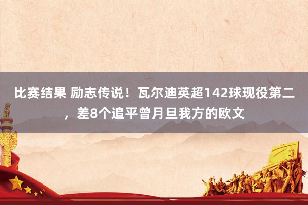 比赛结果 励志传说！瓦尔迪英超142球现役第二，差8个追平曾月旦我方的欧文