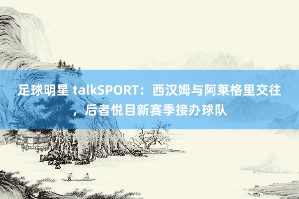 足球明星 talkSPORT：西汉姆与阿莱格里交往，后者悦目新赛季接办球队