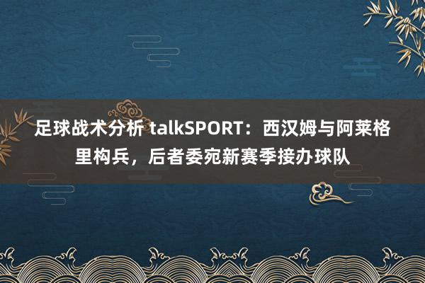 足球战术分析 talkSPORT：西汉姆与阿莱格里构兵，后者委宛新赛季接办球队