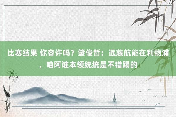 比赛结果 你容许吗？肇俊哲：远藤航能在利物浦，咱阿谁本领统统是不错踢的