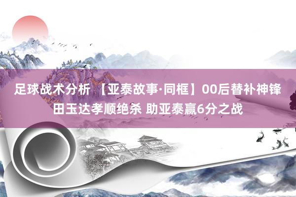 足球战术分析 【亚泰故事·同框】00后替补神锋田玉达孝顺绝杀 助亚泰赢6分之战