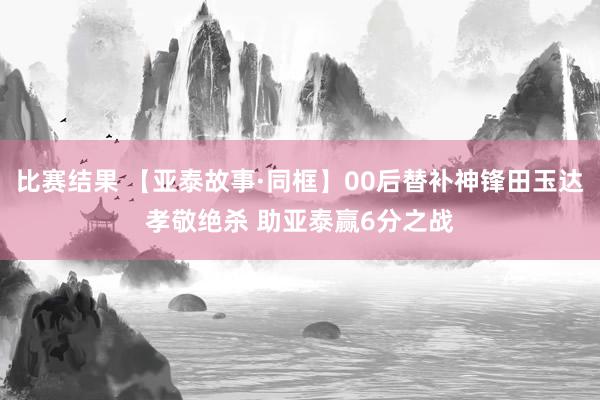 比赛结果 【亚泰故事·同框】00后替补神锋田玉达孝敬绝杀 助亚泰赢6分之战