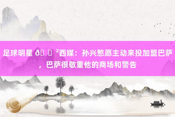 足球明星 😲西媒：孙兴慜愿主动来投加盟巴萨，巴萨很敬重他的商场和警告