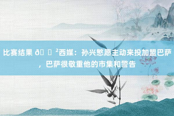 比赛结果 😲西媒：孙兴慜愿主动来投加盟巴萨，巴萨很敬重他的市集和警告