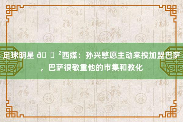 足球明星 😲西媒：孙兴慜愿主动来投加盟巴萨，巴萨很敬重他的市集和教化