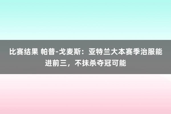 比赛结果 帕普-戈麦斯：亚特兰大本赛季治服能进前三，不抹杀夺冠可能