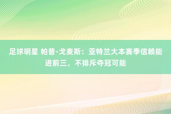 足球明星 帕普-戈麦斯：亚特兰大本赛季信赖能进前三，不排斥夺冠可能