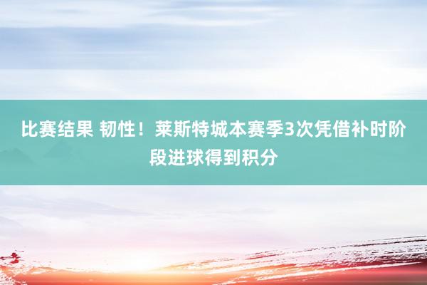 比赛结果 韧性！莱斯特城本赛季3次凭借补时阶段进球得到积分