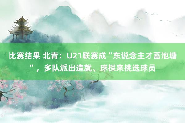 比赛结果 北青：U21联赛成“东说念主才蓄池塘”，多队派出造就、球探来挑选球员