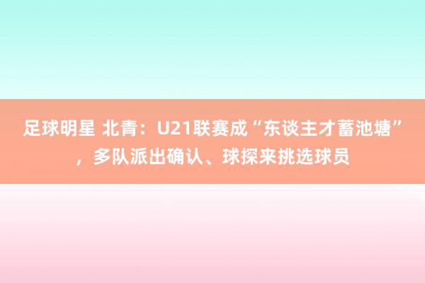 足球明星 北青：U21联赛成“东谈主才蓄池塘”，多队派出确认、球探来挑选球员