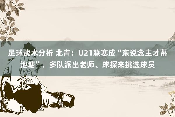 足球战术分析 北青：U21联赛成“东说念主才蓄池塘”，多队派出老师、球探来挑选球员