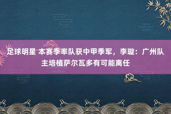 足球明星 本赛季率队获中甲季军，李璇：广州队主培植萨尔瓦多有可能离任