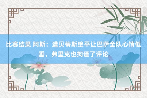 比赛结果 阿斯：遭贝蒂斯绝平让巴萨全队心情低垂，弗里克也拘谨了评论