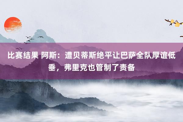 比赛结果 阿斯：遭贝蒂斯绝平让巴萨全队厚谊低垂，弗里克也管制了责备