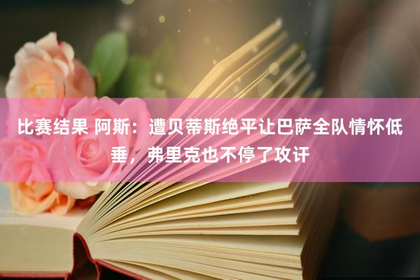 比赛结果 阿斯：遭贝蒂斯绝平让巴萨全队情怀低垂，弗里克也不停了攻讦