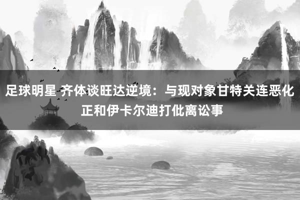 足球明星 齐体谈旺达逆境：与现对象甘特关连恶化 正和伊卡尔迪打仳离讼事