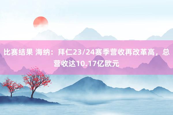 比赛结果 海纳：拜仁23/24赛季营收再改革高，总营收达10.17亿欧元