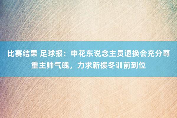 比赛结果 足球报：申花东说念主员退换会充分尊重主帅气魄，力求新援冬训前到位