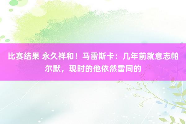 比赛结果 永久祥和！马雷斯卡：几年前就意志帕尔默，现时的他依然雷同的