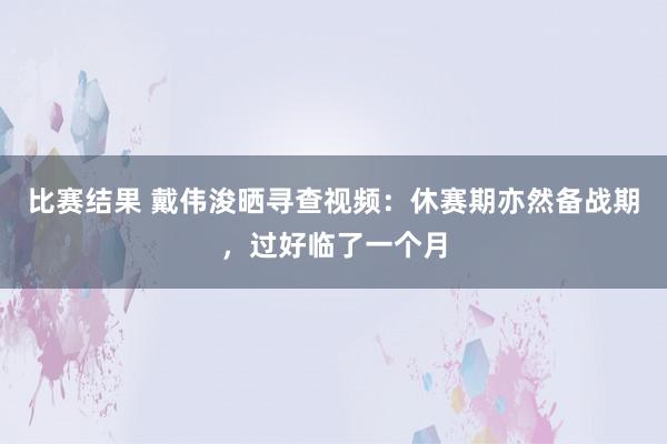 比赛结果 戴伟浚晒寻查视频：休赛期亦然备战期，过好临了一个月