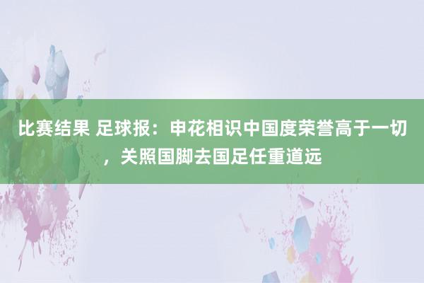 比赛结果 足球报：申花相识中国度荣誉高于一切，关照国脚去国足任重道远