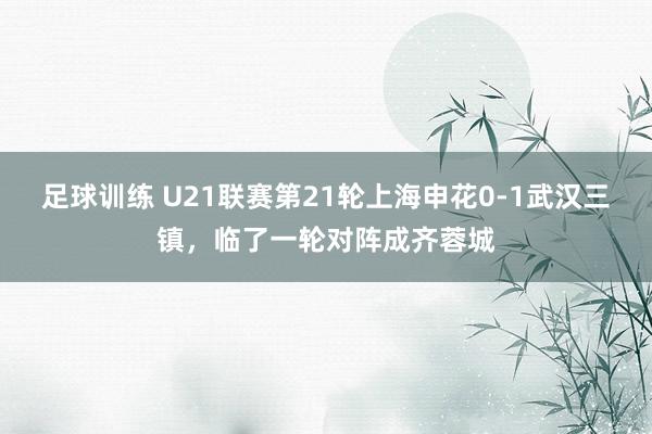 足球训练 U21联赛第21轮上海申花0-1武汉三镇，临了一轮对阵成齐蓉城