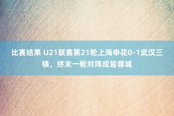 比赛结果 U21联赛第21轮上海申花0-1武汉三镇，终末一轮对阵成皆蓉城