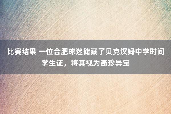 比赛结果 一位合肥球迷储藏了贝克汉姆中学时间学生证，将其视为奇珍异宝