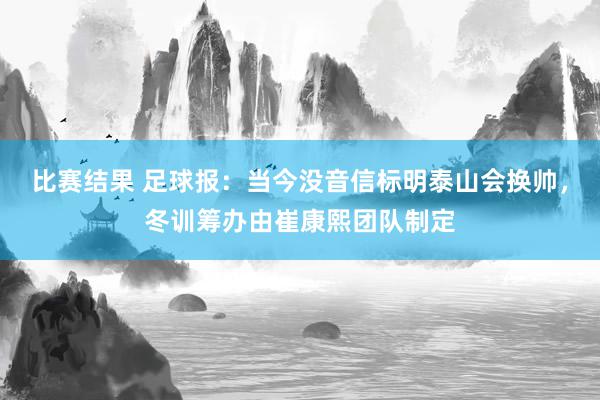 比赛结果 足球报：当今没音信标明泰山会换帅，冬训筹办由崔康熙团队制定