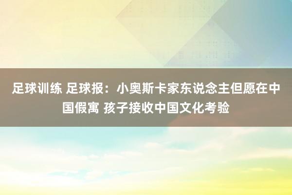 足球训练 足球报：小奥斯卡家东说念主但愿在中国假寓 孩子接收中国文化考验