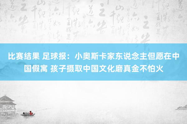 比赛结果 足球报：小奥斯卡家东说念主但愿在中国假寓 孩子摄取中国文化磨真金不怕火