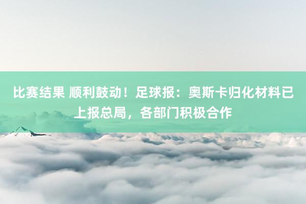 比赛结果 顺利鼓动！足球报：奥斯卡归化材料已上报总局，各部门积极合作