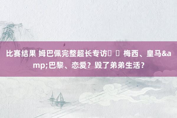 比赛结果 姆巴佩完整超长专访⭐️梅西、皇马&巴黎、恋爱？毁了弟弟生活？