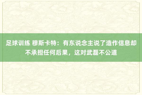 足球训练 穆斯卡特：有东说念主说了造作信息却不承担任何后果，这对武磊不公道