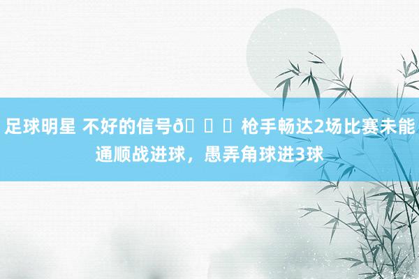 足球明星 不好的信号😕枪手畅达2场比赛未能通顺战进球，愚弄角球进3球