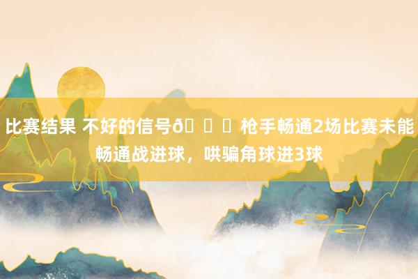 比赛结果 不好的信号😕枪手畅通2场比赛未能畅通战进球，哄骗角球进3球