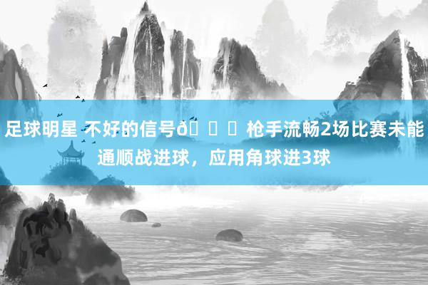 足球明星 不好的信号😕枪手流畅2场比赛未能通顺战进球，应用角球进3球