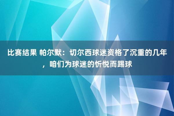 比赛结果 帕尔默：切尔西球迷资格了沉重的几年，咱们为球迷的忻悦而踢球