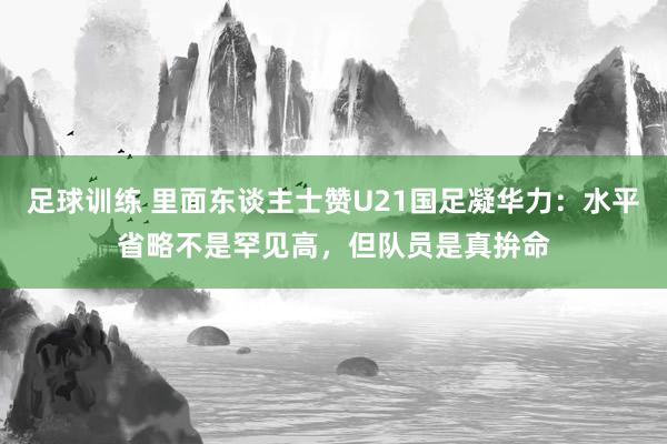 足球训练 里面东谈主士赞U21国足凝华力：水平省略不是罕见高，但队员是真拚命