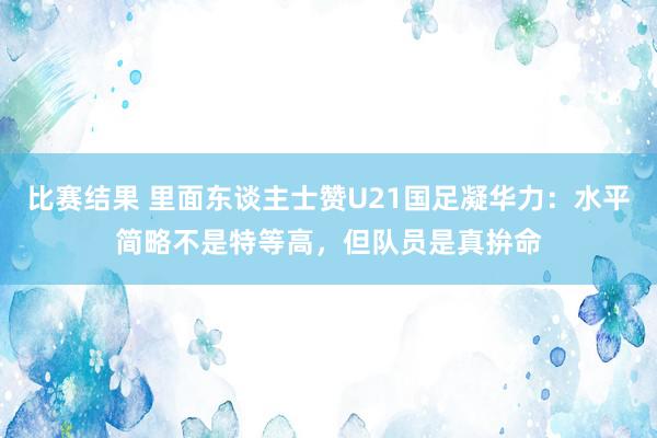 比赛结果 里面东谈主士赞U21国足凝华力：水平简略不是特等高，但队员是真拚命