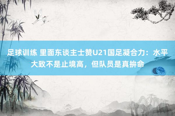 足球训练 里面东谈主士赞U21国足凝合力：水平大致不是止境高，但队员是真拚命