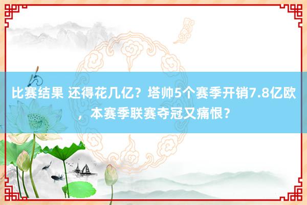 比赛结果 还得花几亿？塔帅5个赛季开销7.8亿欧，本赛季联赛夺冠又痛恨？